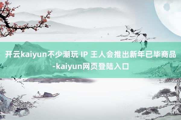 开云kaiyun不少潮玩 IP 王人会推出新年已毕商品-kaiyun网页登陆入口