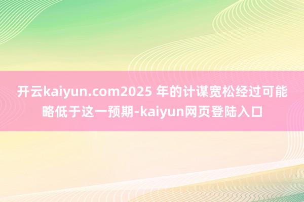 开云kaiyun.com2025 年的计谋宽松经过可能略低于这一预期-kaiyun网页登陆入口