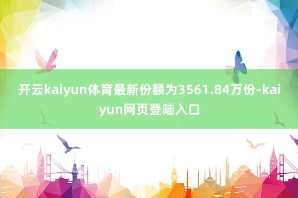 开云kaiyun体育最新份额为3561.84万份-kaiyun网页登陆入口