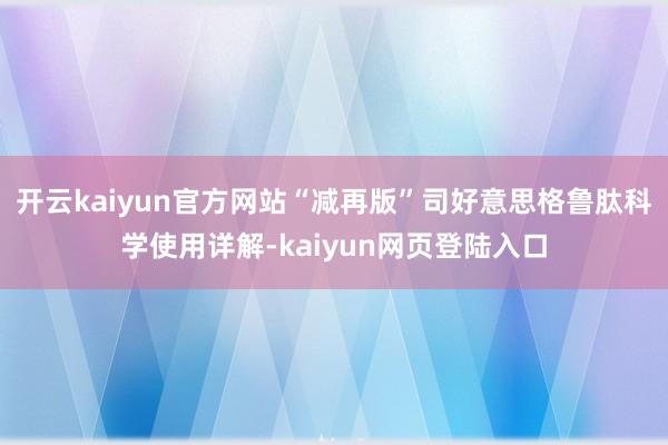 开云kaiyun官方网站“减再版”司好意思格鲁肽科学使用详解-kaiyun网页登陆入口