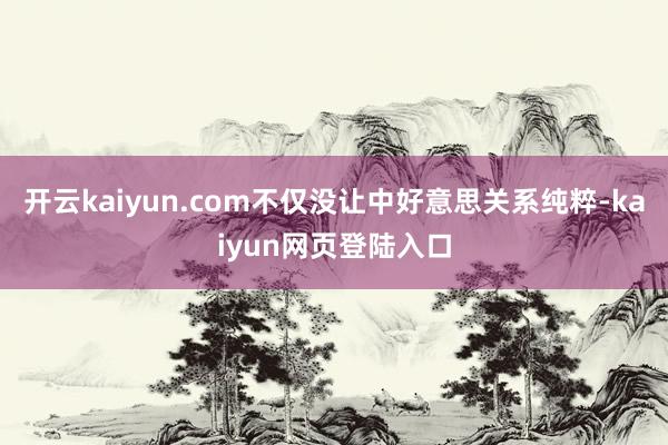 开云kaiyun.com不仅没让中好意思关系纯粹-kaiyun网页登陆入口