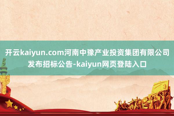 开云kaiyun.com河南中豫产业投资集团有限公司发布招标公告-kaiyun网页登陆入口