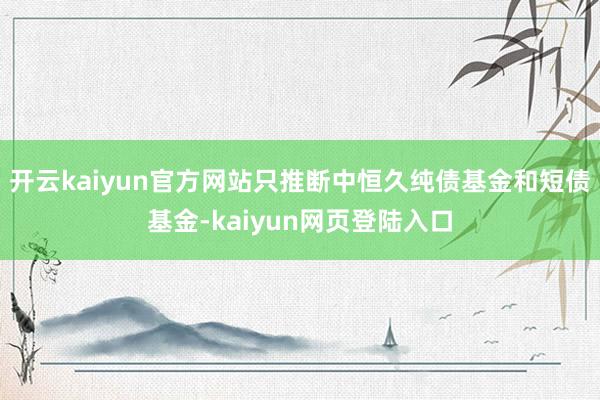 开云kaiyun官方网站只推断中恒久纯债基金和短债基金-kaiyun网页登陆入口