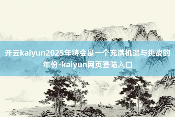 开云kaiyun2025年将会是一个充满机遇与挑战的年份-kaiyun网页登陆入口