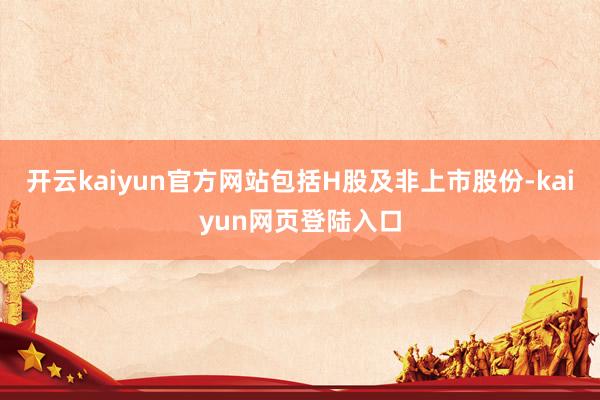 开云kaiyun官方网站包括H股及非上市股份-kaiyun网页登陆入口