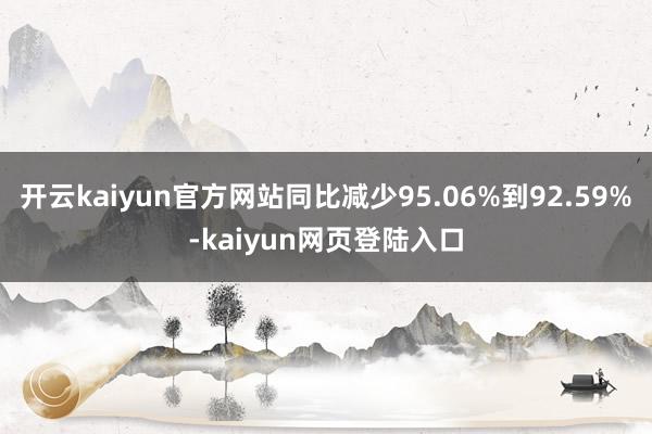 开云kaiyun官方网站同比减少95.06%到92.59%-kaiyun网页登陆入口