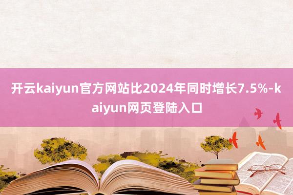 开云kaiyun官方网站比2024年同时增长7.5%-kaiyun网页登陆入口