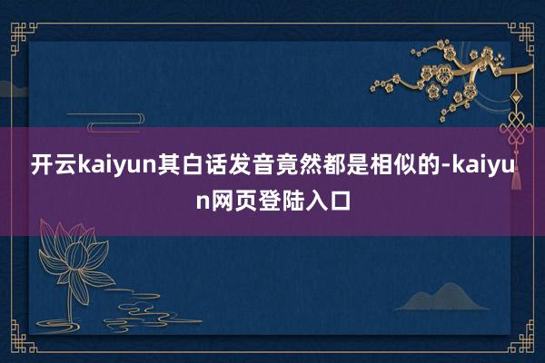 开云kaiyun其白话发音竟然都是相似的-kaiyun网页登陆入口