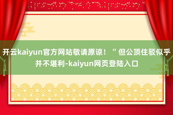 开云kaiyun官方网站敬请原谅！ ”但公顶住驳似乎并不堪利-kaiyun网页登陆入口