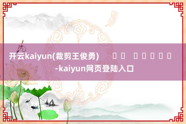 开云kaiyun(裁剪王俊勇)      		  					  -kaiyun网页登陆入口