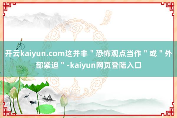 开云kaiyun.com这并非＂恐怖观点当作＂或＂外部紧迫＂-kaiyun网页登陆入口