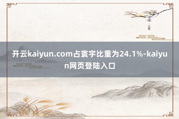 开云kaiyun.com占寰宇比重为24.1%-kaiyun网页登陆入口